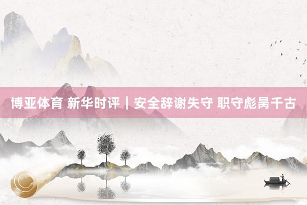 博亚体育 新华时评|安全辞谢失守 职守彪昺千古 博亚体育 新华时评|安全辞谢失守 职守彪昺千古