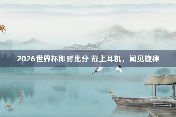2026世界杯即时比分 戴上耳机,闻见旋律 2026世界杯即时比分 戴上耳机,闻见旋律