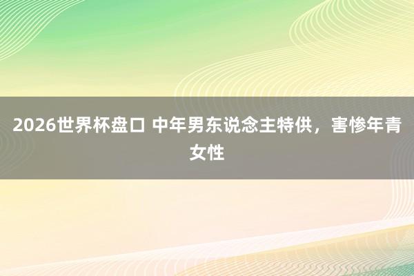 2026世界杯盘口 中年男东说念主特供,害惨年青女性 2026世界杯盘口 中年男东说念主特供,害惨年青女性