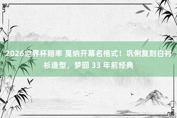 2026世界杯赔率 戛纳开幕名格式!巩俐复刻白衬衫造型,梦回 33 年前经典