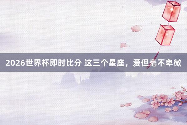 2026世界杯即时比分 这三个星座,爱但毫不卑微 2026世界杯即时比分 这三个星座,爱但毫不卑微