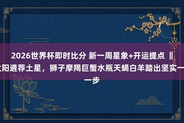 2026世界杯即时比分 新一周星象+开运提点 ‖ 太阳遴荐土星,狮子摩羯巨蟹水瓶天蝎白羊踏出坚实一步 2026世界杯即时比分 新一周星象+开运提点 ‖ 太阳遴荐土星,狮子摩羯巨蟹水瓶天蝎白羊踏出坚实一步