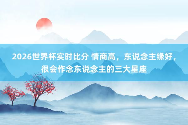 2026世界杯实时比分 情商高,东说念主缘好,很会作念东说念主的三大星座 2026世界杯实时比分 情商高,东说念主缘好,很会作念东说念主的三大星座