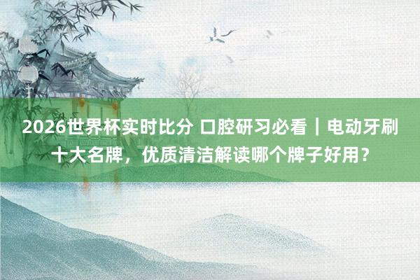 2026世界杯实时比分 口腔研习必看|电动牙刷十大名牌,优质清洁解读哪个牌子好用? 2026世界杯实时比分 口腔研习必看|电动牙刷十大名牌,优质清洁解读哪个牌子好用?