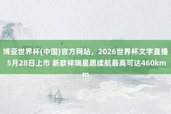 博亚世界杯(中国)官方网站,2026世界杯文字直播 5月28日上市 新款祥瑞星愿续航最高可达460km 博亚世界杯(中国)官方网站,2026世界杯文字直播 5月28日上市 新款祥瑞星愿续航最高可达460km