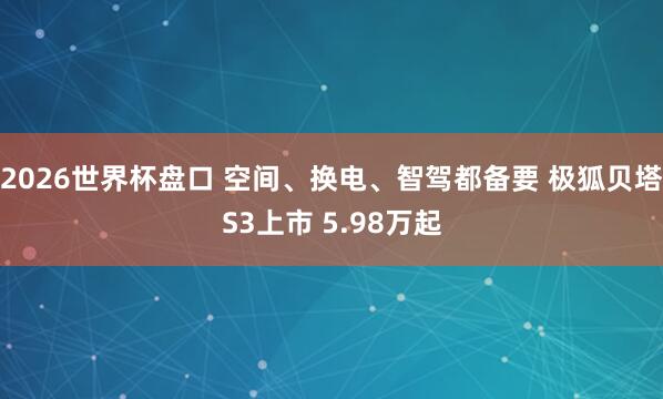 2026世界杯盘口 空间、换电、智驾都备要 极狐贝塔S3上市 5.98万起 2026世界杯盘口 空间、换电、智驾都备要 极狐贝塔S3上市 5.98万起