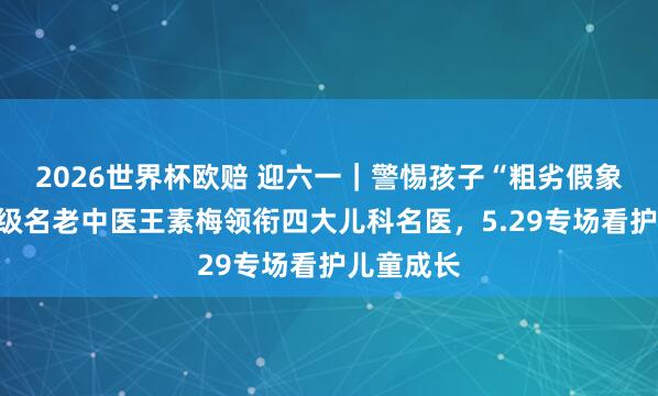 2026世界杯欧赔 迎六一|警惕孩子“粗劣假象”!国度级名老中医王素梅领衔四大儿科名医,5.29专场看护儿童成长
