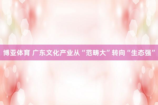 博亚体育 广东文化产业从“范畴大”转向“生态强” 博亚体育 广东文化产业从“范畴大”转向“生态强”