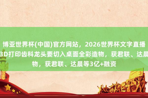 博亚世界杯(中国)官方网站,2026世界杯文字直播 36氪首发 | 3D打印齿科龙头要切入桌面全彩造物,获君联、达晨等3亿+融资 博亚世界杯(中国)官方网站,2026世界杯文字直播 36氪首发 | 3D打印齿科龙头要切入桌面全彩造物,获君联、达晨等3亿+融资
