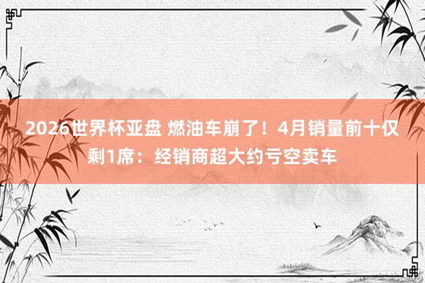 2026世界杯亚盘 燃油车崩了!4月销量前十仅剩1席:经销商超大约亏空卖车 2026世界杯亚盘 燃油车崩了!4月销量前十仅剩1席:经销商超大约亏空卖车