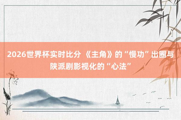 2026世界杯实时比分 《主角》的“慢功”出圈与陕派剧影视化的“心法”