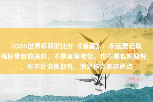 2026世界杯即时比分 《潜藏》:永远要记取,和周围东说念主搞好量度的决窍,不是宴客吃饭,也不是谄媚取悦,而是作念到这两点 2026世界杯即时比分 《潜藏》:永远要记取,和周围东说念主搞好量度的决窍,不是宴客吃饭,也不是谄媚取悦,而是作念到这两点