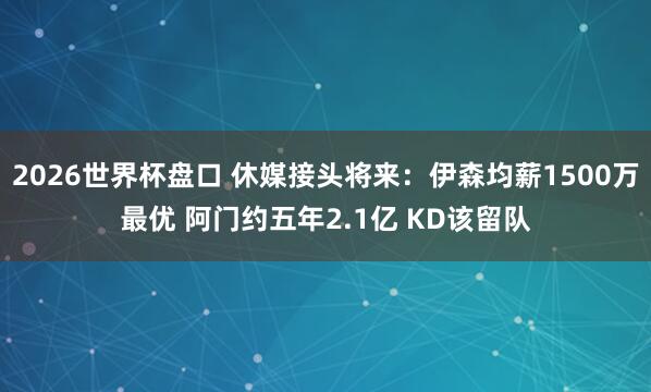 2026世界杯盘口 休媒接头将来:伊森均薪1500万最优 阿门约五年2.1亿 KD该留队 2026世界杯盘口 休媒接头将来:伊森均薪1500万最优 阿门约五年2.1亿 KD该留队