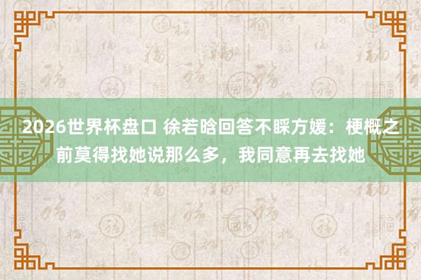 2026世界杯盘口 徐若晗回答不睬方媛:梗概之前莫得找她说那么多,我同意再去找她