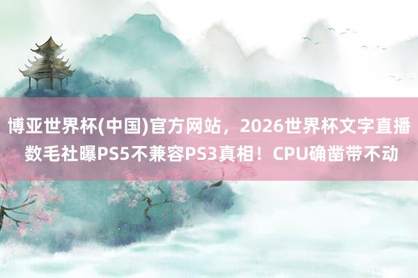博亚世界杯(中国)官方网站,2026世界杯文字直播 数毛社曝PS5不兼容PS3真相!CPU确凿带不动 博亚世界杯(中国)官方网站,2026世界杯文字直播 数毛社曝PS5不兼容PS3真相!CPU确凿带不动