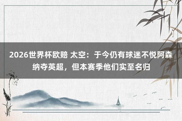 2026世界杯欧赔 太空:于今仍有球迷不悦阿森纳夺英超,但本赛季他们实至名归 2026世界杯欧赔 太空:于今仍有球迷不悦阿森纳夺英超,但本赛季他们实至名归