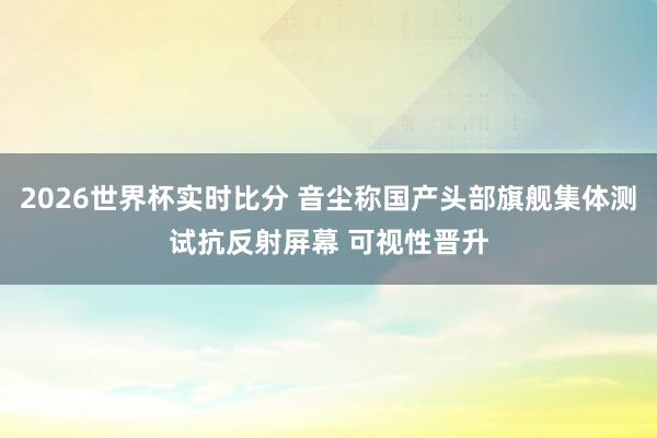 2026世界杯实时比分 音尘称国产头部旗舰集体测试抗反射屏幕 可视性晋升 2026世界杯实时比分 音尘称国产头部旗舰集体测试抗反射屏幕 可视性晋升