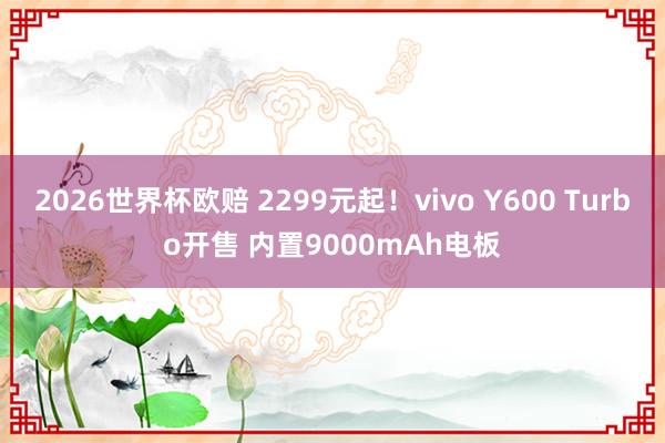 2026世界杯欧赔 2299元起!vivo Y600 Turbo开售 内置9000mAh电板 2026世界杯欧赔 2299元起!vivo Y600 Turbo开售 内置9000mAh电板