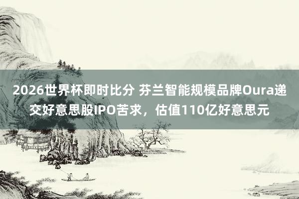 2026世界杯即时比分 芬兰智能规模品牌Oura递交好意思股IPO苦求,估值110亿好意思元 2026世界杯即时比分 芬兰智能规模品牌Oura递交好意思股IPO苦求,估值110亿好意思元