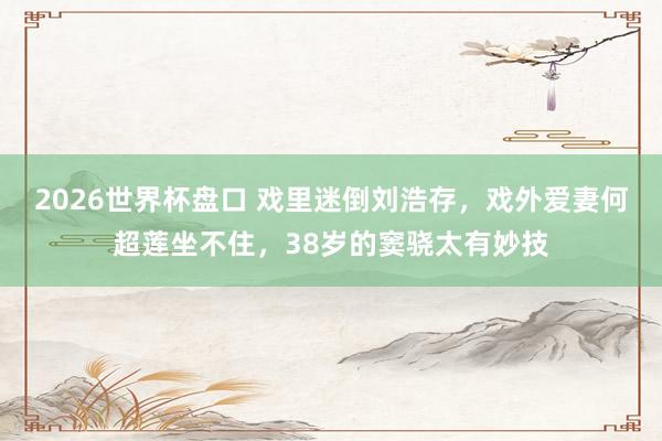 2026世界杯盘口 戏里迷倒刘浩存,戏外爱妻何超莲坐不住,38岁的窦骁太有妙技 2026世界杯盘口 戏里迷倒刘浩存,戏外爱妻何超莲坐不住,38岁的窦骁太有妙技