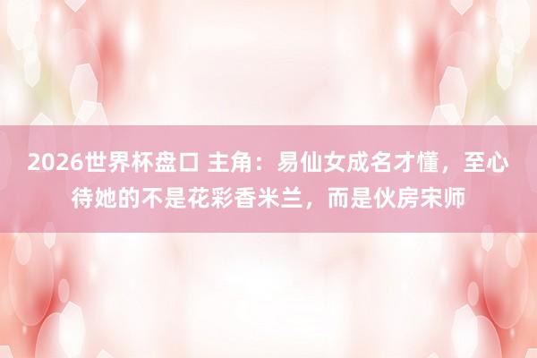 2026世界杯盘口 主角:易仙女成名才懂,至心待她的不是花彩香米兰,而是伙房宋师