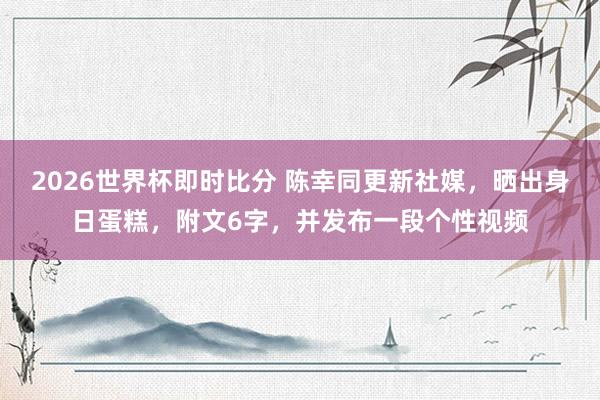 2026世界杯即时比分 陈幸同更新社媒,晒出身日蛋糕,附文6字,并发布一段个性视频