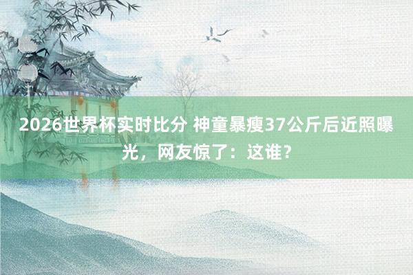 2026世界杯实时比分 神童暴瘦37公斤后近照曝光,网友惊了:这谁? 2026世界杯实时比分 神童暴瘦37公斤后近照曝光,网友惊了:这谁?