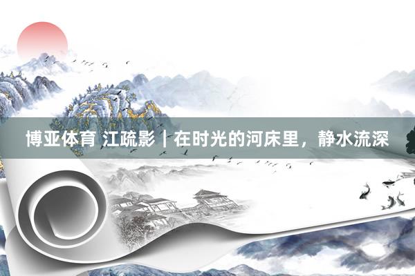 博亚体育 江疏影|在时光的河床里,静水流深 博亚体育 江疏影|在时光的河床里,静水流深