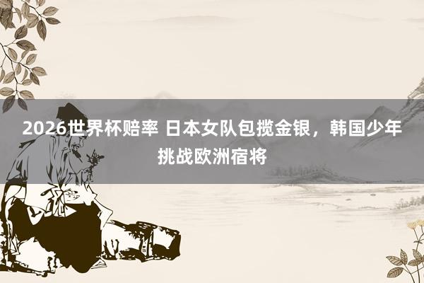 2026世界杯赔率 日本女队包揽金银,韩国少年挑战欧洲宿将 2026世界杯赔率 日本女队包揽金银,韩国少年挑战欧洲宿将
