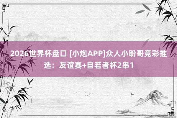 2026世界杯盘口 [小炮APP]众人小盼哥竞彩推选：友谊赛+自若者杯2串1