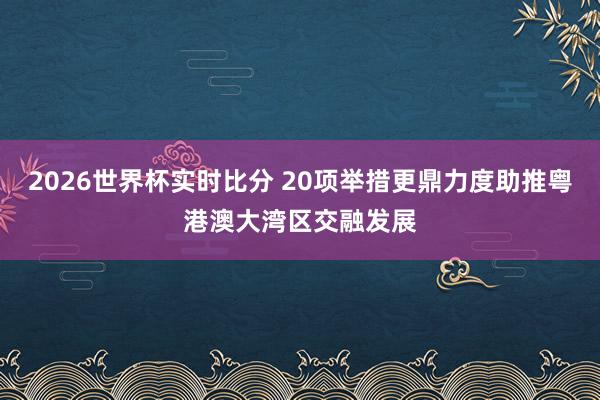 2026世界杯实时比分 20项举措更鼎力度助推粤港澳大湾区交融发展