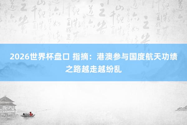 2026世界杯盘口 指摘:港澳参与国度航天功绩之路越走越纷乱 2026世界杯盘口 指摘:港澳参与国度航天功绩之路越走越纷乱