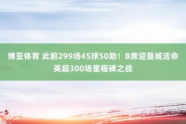 博亚体育 此前299场45球50助!B席迎曼城活命英超300场里程碑之战 博亚体育 此前299场45球50助!B席迎曼城活命英超300场里程碑之战