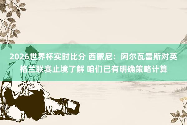 2026世界杯实时比分 西蒙尼:阿尔瓦雷斯对英格兰联赛止境了解 咱们已有明确策略计算 2026世界杯实时比分 西蒙尼:阿尔瓦雷斯对英格兰联赛止境了解 咱们已有明确策略计算
