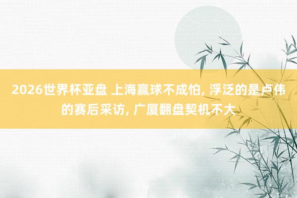 2026世界杯亚盘 上海赢球不成怕, 浮泛的是卢伟的赛后采访, 广厦翻盘契机不大 2026世界杯亚盘 上海赢球不成怕, 浮泛的是卢伟的赛后采访, 广厦翻盘契机不大