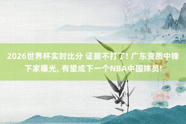 2026世界杯实时比分 证据不打了! 广东资质中锋下家曝光, 有望成下一个NBA中国球员!