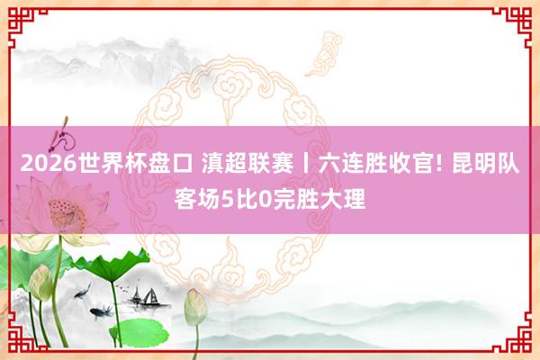 2026世界杯盘口 滇超联赛丨六连胜收官! 昆明队客场5比0完胜大理 2026世界杯盘口 滇超联赛丨六连胜收官! 昆明队客场5比0完胜大理