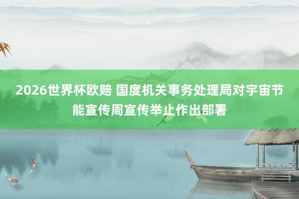 2026世界杯欧赔 国度机关事务处理局对宇宙节能宣传周宣传举止作出部署