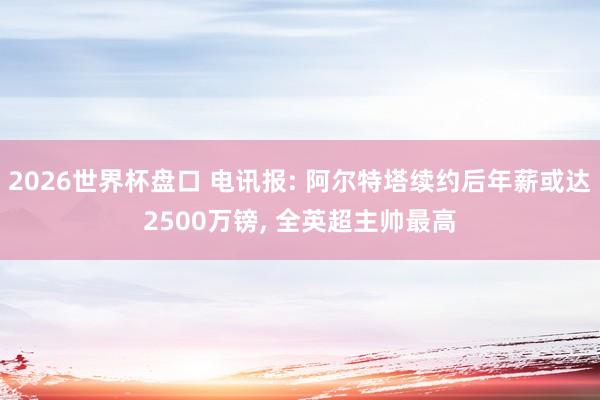 2026世界杯盘口 电讯报: 阿尔特塔续约后年薪或达2500万镑, 全英超主帅最高 2026世界杯盘口 电讯报: 阿尔特塔续约后年薪或达2500万镑, 全英超主帅最高