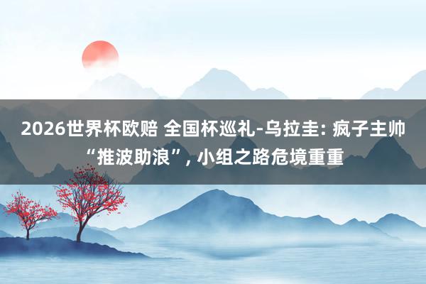 2026世界杯欧赔 全国杯巡礼-乌拉圭: 疯子主帅“推波助浪”, 小组之路危境重重 2026世界杯欧赔 全国杯巡礼-乌拉圭: 疯子主帅“推波助浪”, 小组之路危境重重