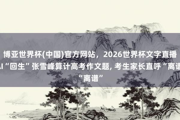 博亚世界杯(中国)官方网站,2026世界杯文字直播 AI“回生”张雪峰算计高考作文题, 考生家长直呼“离谱” 博亚世界杯(中国)官方网站,2026世界杯文字直播 AI“回生”张雪峰算计高考作文题, 考生家长直呼“离谱”