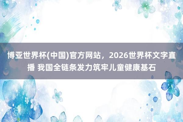 博亚世界杯(中国)官方网站,2026世界杯文字直播 我国全链条发力筑牢儿童健康基石