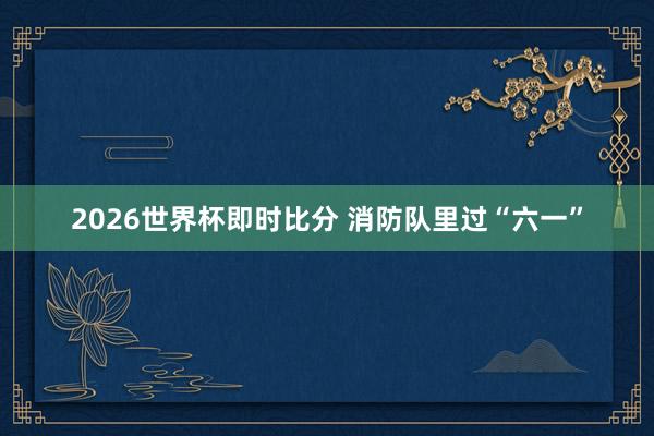 2026世界杯即时比分 消防队里过“六一” 2026世界杯即时比分 消防队里过“六一”