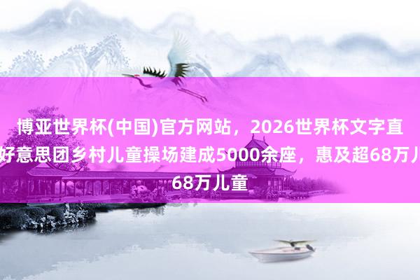 博亚世界杯(中国)官方网站,2026世界杯文字直播 好意思团乡村儿童操场建成5000余座,惠及超68万儿童 博亚世界杯(中国)官方网站,2026世界杯文字直播 好意思团乡村儿童操场建成5000余座,惠及超68万儿童