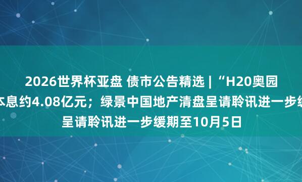 2026世界杯亚盘 债市公告精选 | “H20奥园2”失约 波及本息约4.08亿元;绿景中国地产清盘呈请聆讯进一步缓期至10月5日