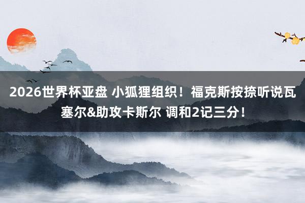2026世界杯亚盘 小狐狸组织!福克斯按捺听说瓦塞尔&助攻卡斯尔 调和2记三分!