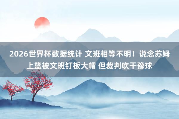 2026世界杯数据统计 文班相等不明!说念苏姆上篮被文班钉板大帽 但裁判吹干豫球