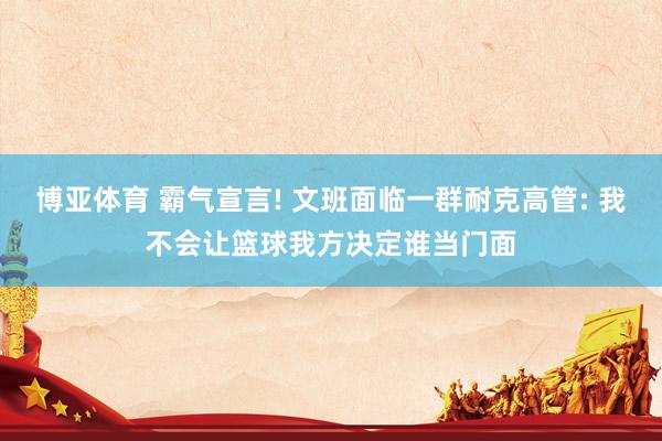 博亚体育 霸气宣言! 文班面临一群耐克高管: 我不会让篮球我方决定谁当门面
