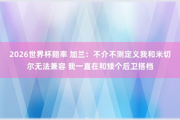 2026世界杯赔率 加兰:不介不测定义我和米切尔无法兼容 我一直在和矮个后卫搭档 2026世界杯赔率 加兰:不介不测定义我和米切尔无法兼容 我一直在和矮个后卫搭档