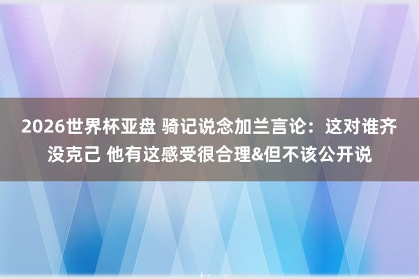 2026世界杯亚盘 骑记说念加兰言论:这对谁齐没克己 他有这感受很合理&但不该公开说 2026世界杯亚盘 骑记说念加兰言论:这对谁齐没克己 他有这感受很合理&但不该公开说